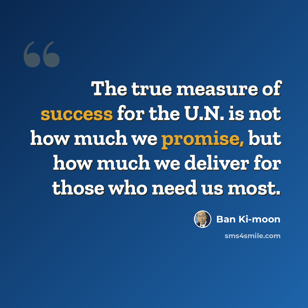 “The true measure of success for the U.N. is not how much we promise, but how much we deliver for those who need us most.” quote by Ban Ki-moon
