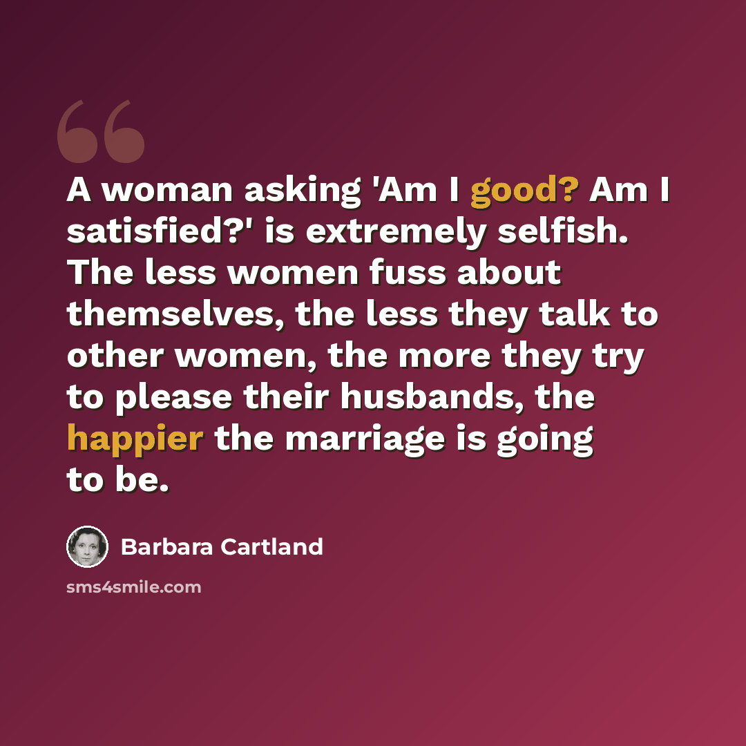 “A woman asking 'Am I good? Am I satisfied?' is extremely selfish. The less women fuss about themselves, the less they talk to other women, the more they try to please their husbands, the happier the marriage is going to be.” quote by Barbara Cartland