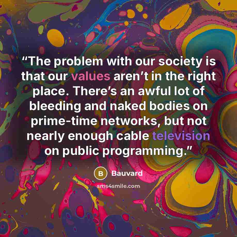 “The problem with our society is that our values aren’t in the right place. There’s an awful lot of bleeding and naked bodies on prime-time networks, but not nearly enough cable television on public programming.” quote by Bauvard