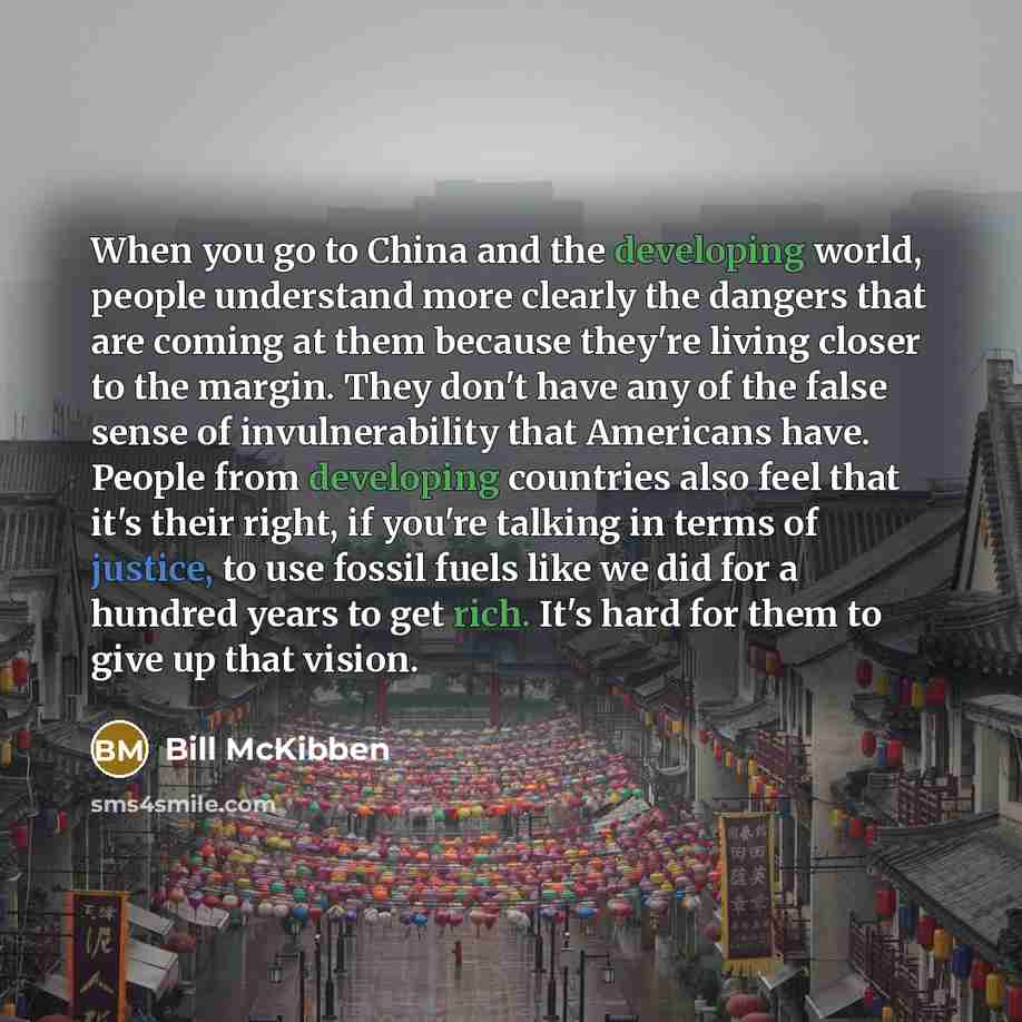 “When you go to China and the developing world, people understand more clearly the dangers that are coming at them because they're living closer to the margin. They don't have any of the false sense of invulnerability that Americans have. People from developing countries also feel that it's their…” quote by Bill McKibben