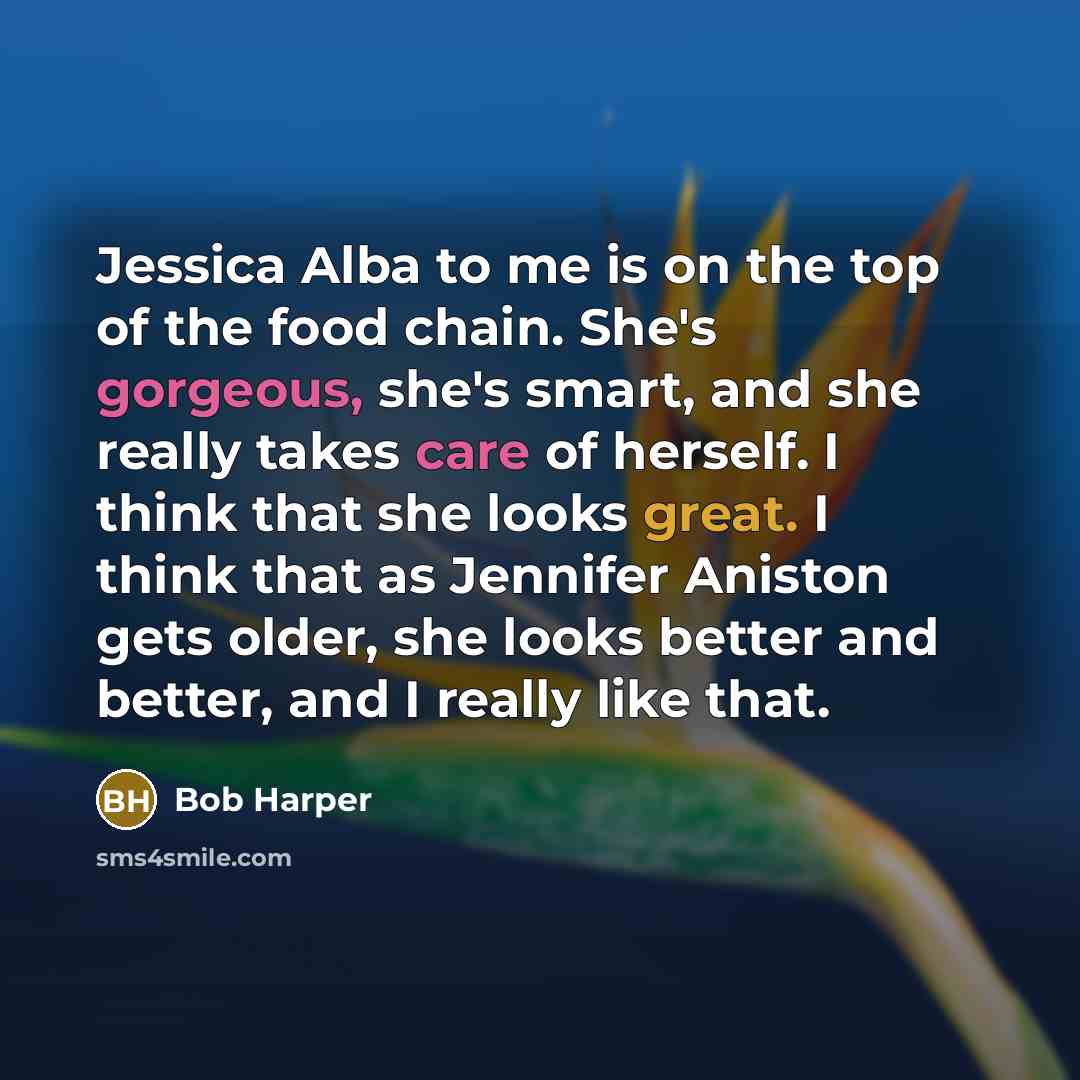 “Jessica Alba to me is on the top of the food chain. She's gorgeous, she's smart, and she really takes care of herself. I think that she looks great. I think that as Jennifer Aniston gets older, she looks better and better, and I really like that.” quote by Bob Harper