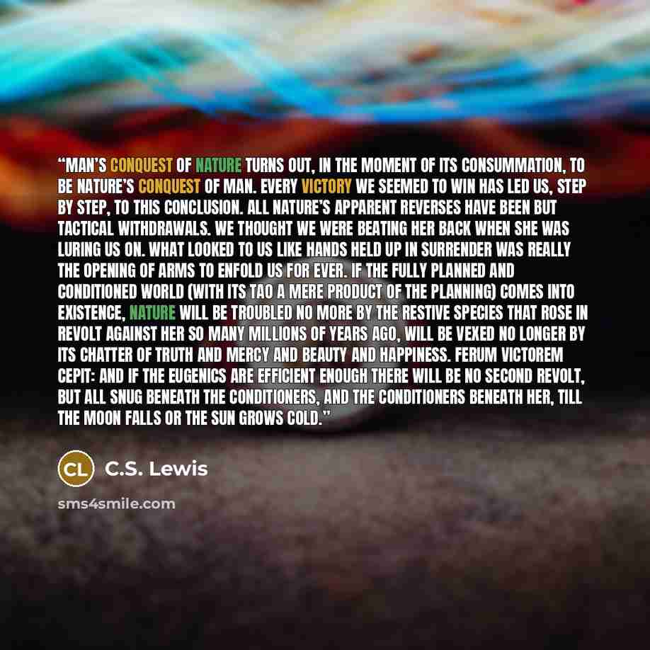 “Man’s conquest of Nature turns out, in the moment of its consummation, to be Nature’s conquest of Man. Every victory we seemed to win has led us, step by step, to this conclusion. All Nature’s apparent reverses have been but tactical withdrawals. We thought we were beating her back when she was…” quote by C.S. Lewis