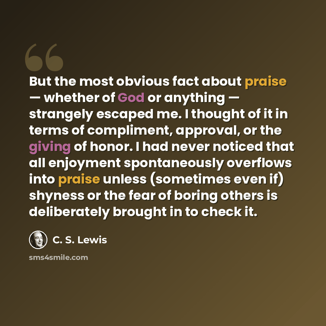 “But the most obvious fact about praise — whether of God or anything — strangely escaped me. I thought of it in terms of compliment, approval, or the giving of honor. I had never noticed that all enjoyment spontaneously overflows into praise unless (sometimes even if) shyness or the fear of boring…” quote by C. S. Lewis