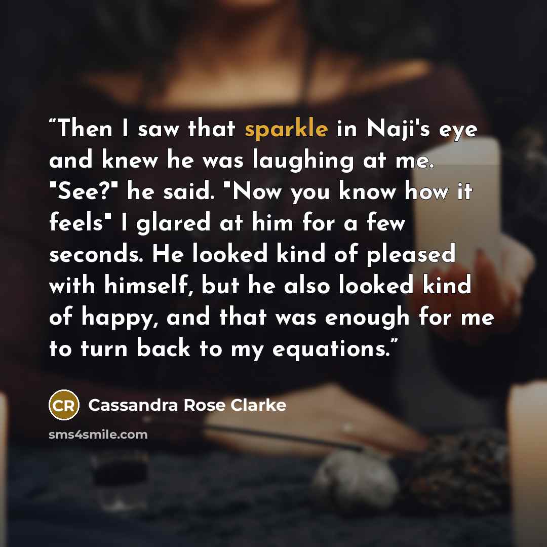 “Then I saw that sparkle in Naji's eye and knew he was laughing at me. "See?" he said. "Now you know how it feels" I glared at him for a few seconds. He looked kind of pleased with himself, but he also looked kind of happy, and that was enough for me to turn back to my equations.” quote by Cassandra Rose Clarke