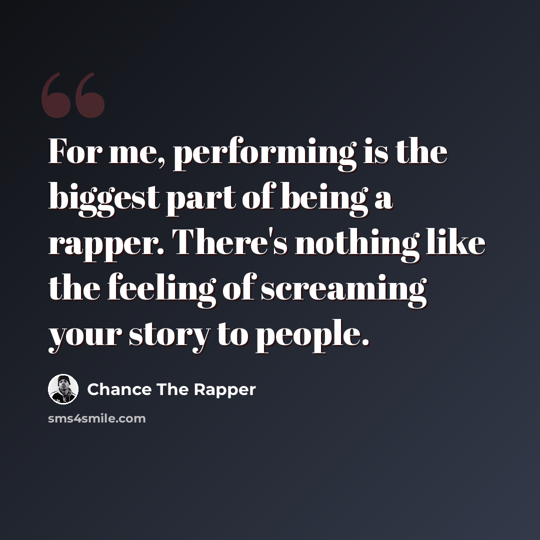 “For me, performing is the biggest part of being a rapper. There's nothing like the feeling of screaming your story to people.” quote by Chance the Rapper
