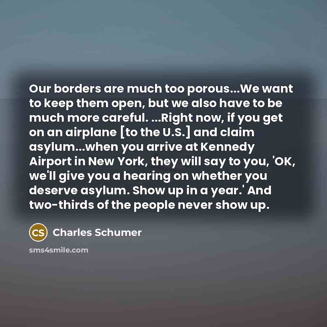 “Our borders are much too porous...We want to keep them open, but we also have to be much more careful. ...Right now, if you get on an airplane [to the U.S.] and claim asylum...when you arrive at Kennedy Airport in New York, they will say to you, 'OK, we'll give you a hearing on whether you deserve…” quote by Charles Schumer