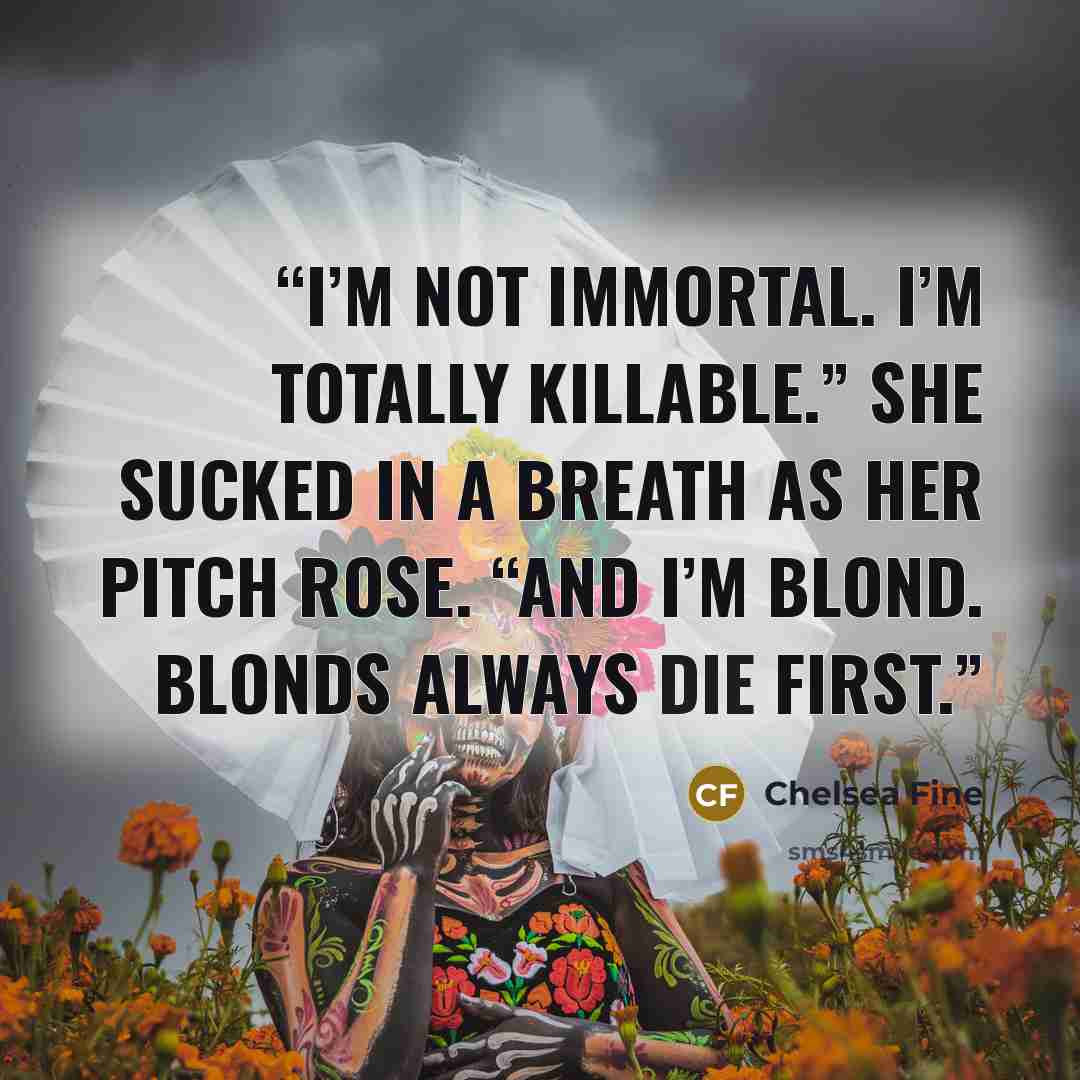 “I’m not immortal. I’m totally killable.” She sucked in a breath as her pitch rose. “And I’m blond. Blonds always die first.” quote by Chelsea Fine