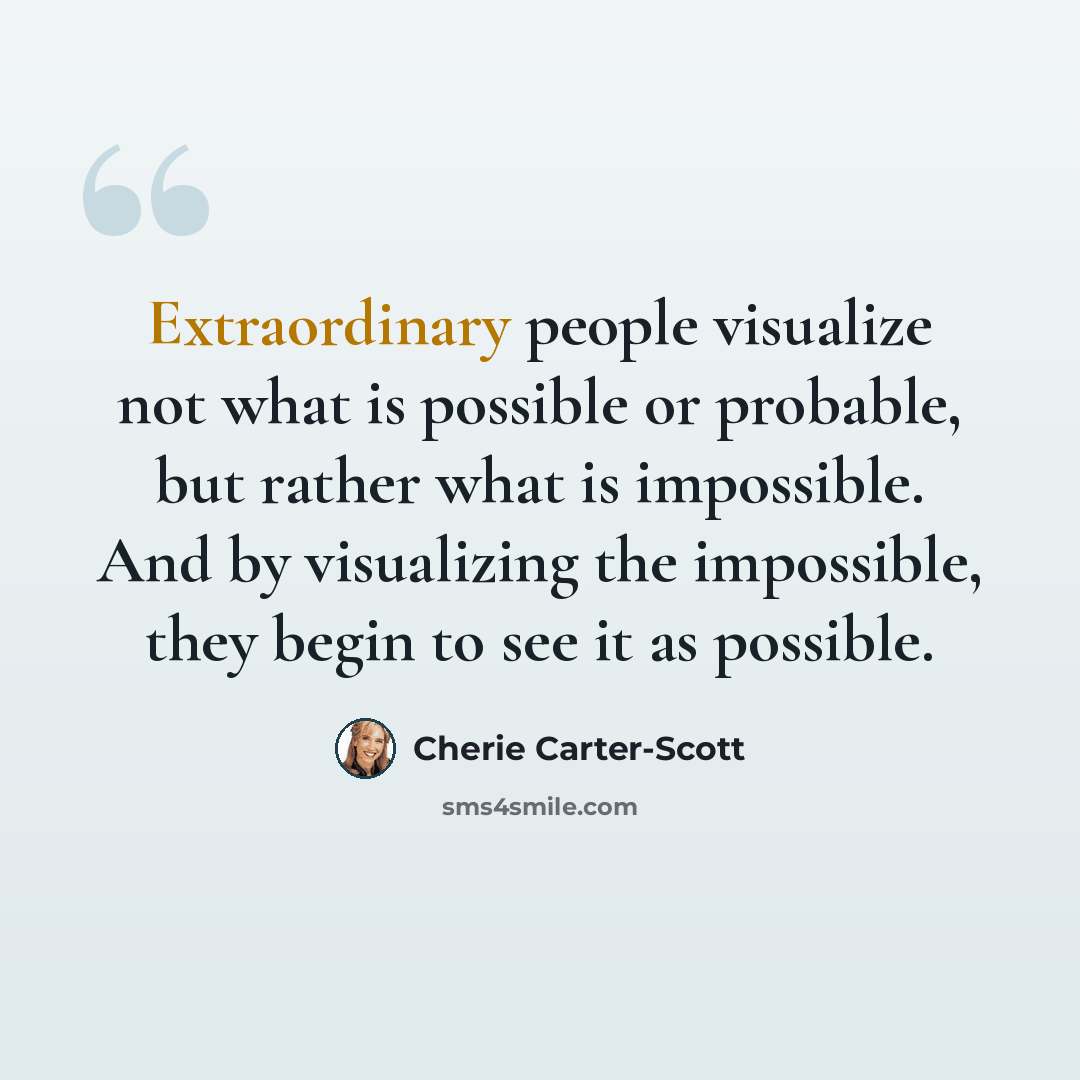“Extraordinary people visualize not what is possible or probable, but rather what is impossible. And by visualizing the impossible, they begin to see it as possible.” quote by Cherie Carter-Scott
