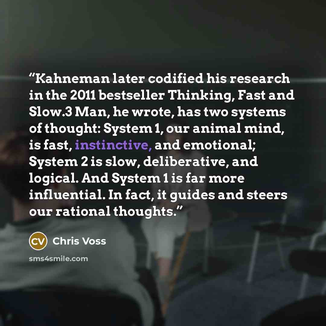 “Kahneman later codified his research in the 2011 bestseller Thinking, Fast and Slow.3 Man, he wrote, has two systems of thought: System 1, our animal mind, is fast, instinctive, and emotional; System 2 is slow, deliberative, and logical. And System 1 is far more influential. In fact, it guides and…” quote by Chris Voss