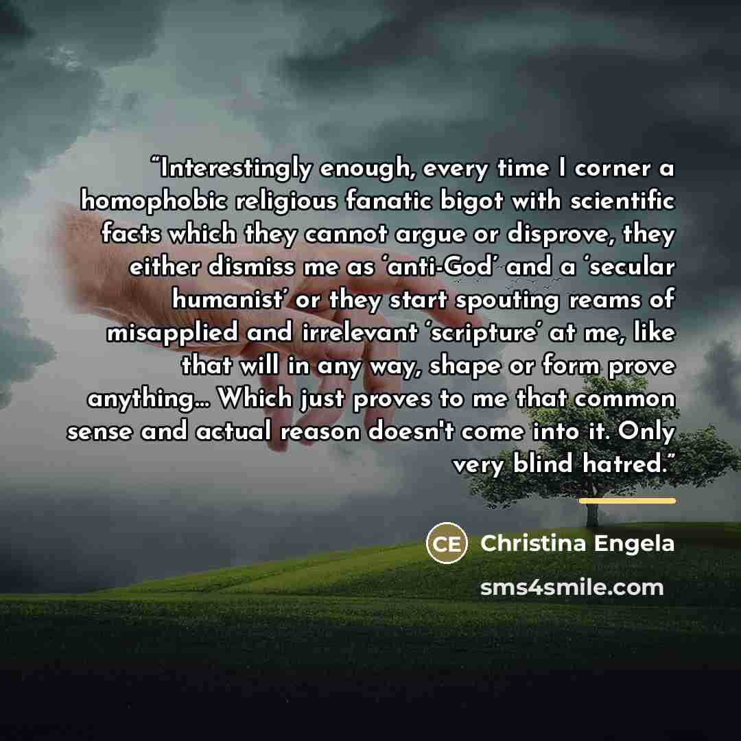 “Interestingly enough, every time I corner a homophobic religious fanatic bigot with scientific facts which they cannot argue or disprove, they either dismiss me as ‘anti-God’ and a ‘secular humanist’ or they start spouting reams of misapplied and irrelevant ‘scripture’ at me, like that will in any…” quote by Christina Engela