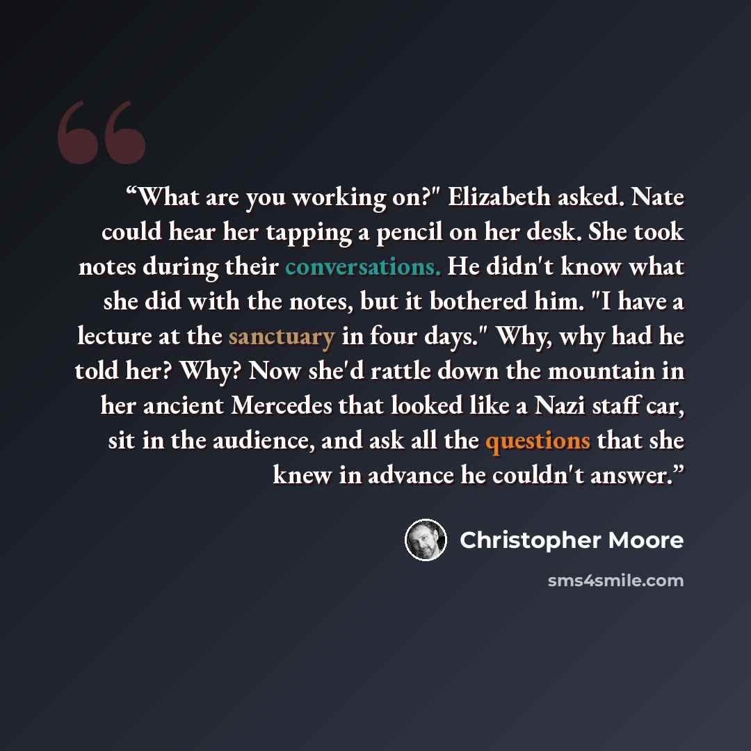 “What are you working on?" Elizabeth asked. Nate could hear her tapping a pencil on her desk. She took notes during their conversations. He didn't know what she did with the notes, but it bothered him. "I have a lecture at the sanctuary in four days." Why, why had he told her? Why? Now she'd rattle…” quote by Christopher Moore