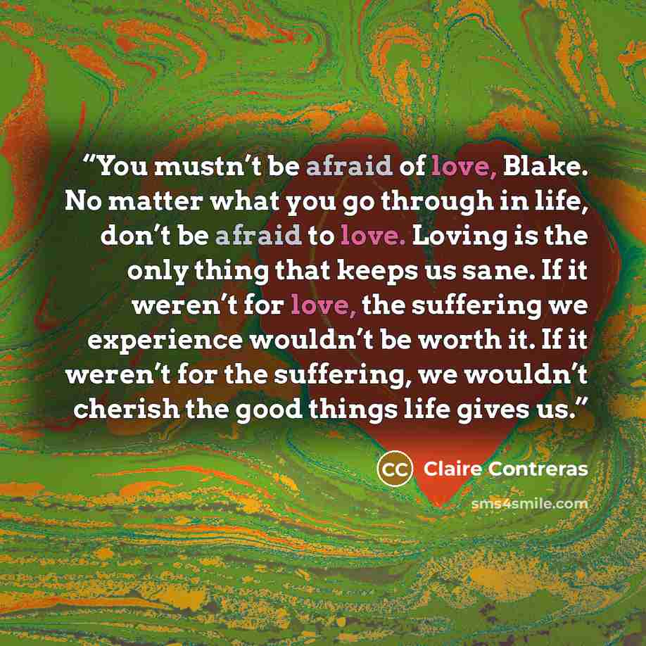 “You mustn’t be afraid of love, Blake. No matter what you go through in life, don’t be afraid to love. Loving is the only thing that keeps us sane. If it weren’t for love, the suffering we experience wouldn’t be worth it. If it weren’t for the suffering, we wouldn’t cherish the good things life…” quote by Claire Contreras
