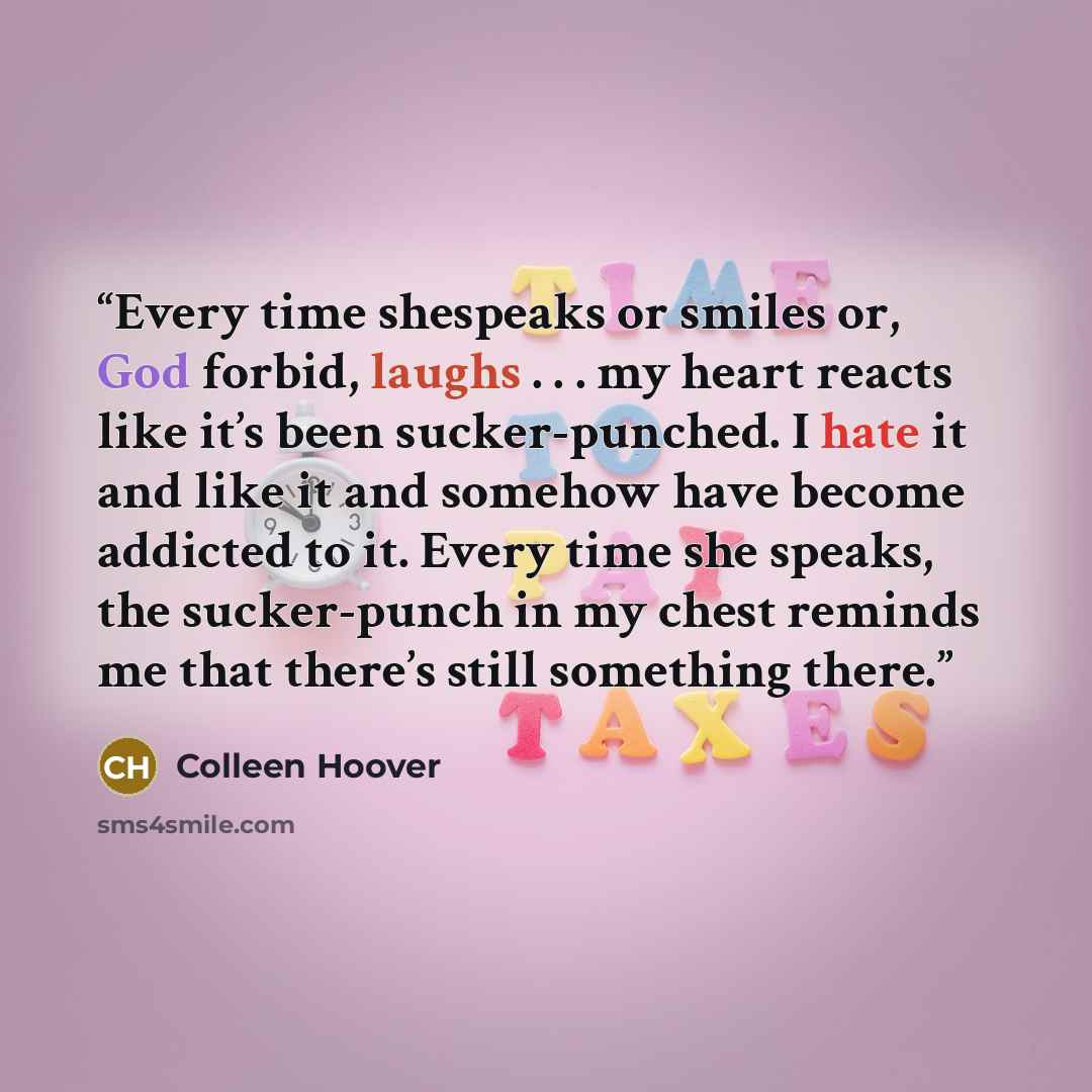 “Every time shespeaks or smiles or, God forbid, laughs . . . my heart reacts like it’s been sucker-punched. I hate it and like it and somehow have become addicted to it. Every time she speaks, the sucker-punch in my chest reminds me that there’s still something there.” quote by Colleen Hoover