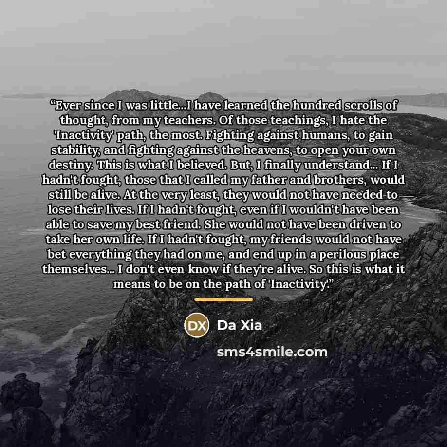 “Ever since I was little...I have learned the hundred scrolls of thought, from my teachers. Of those teachings, I hate the 'Inactivity' path, the most. Fighting against humans, to gain stability, and fighting against the heavens, to open your own destiny. This is what I believed. But, I finally…” quote by Da Xia