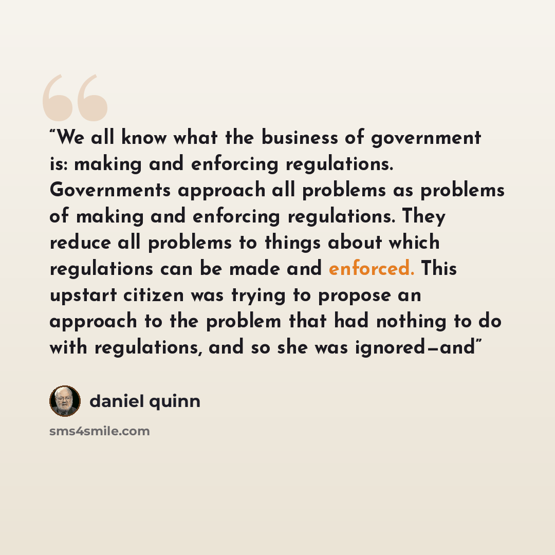 “We all know what the business of government is: making and enforcing regulations. Governments approach all problems as problems of making and enforcing regulations. They reduce all problems to things about which regulations can be made and enforced. This upstart citizen was trying to propose an…” quote by Daniel Quinn