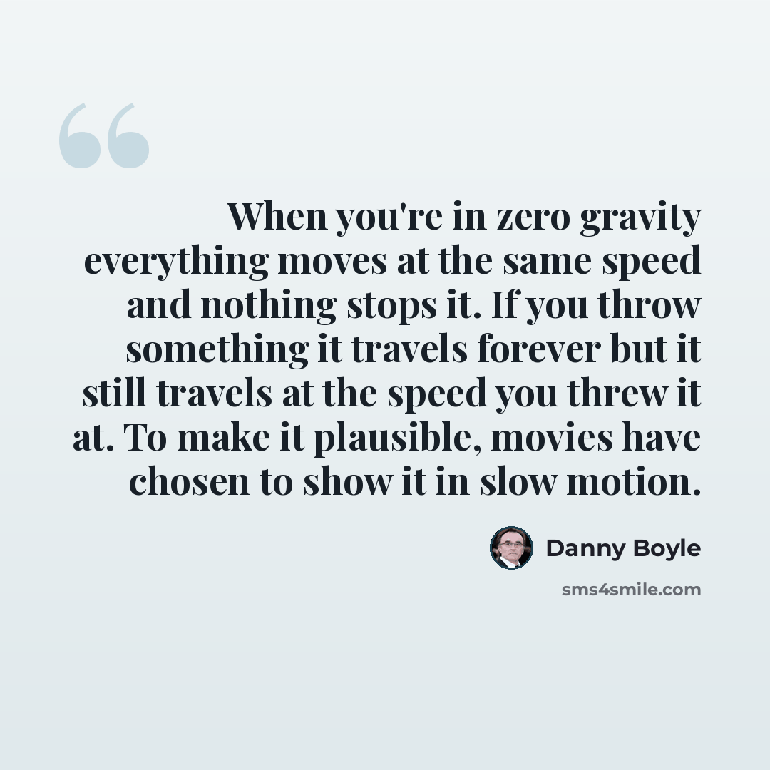 “When you're in zero gravity everything moves at the same speed and nothing stops it. If you throw something it travels forever but it still travels at the speed you threw it at. To make it plausible, movies have chosen to show it in slow motion.” quote by Danny Boyle