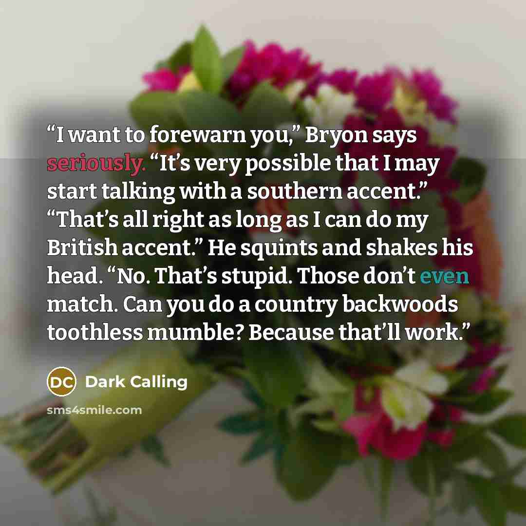 “I want to forewarn you,” Bryon says seriously. “It’s very possible that I may start talking with a southern accent.” “That’s all right as long as I can do my British accent.” He squints and shakes his head. “No. That’s stupid. Those don’t even match. Can you do a country backwoods toothless…” quote by Dark Calling