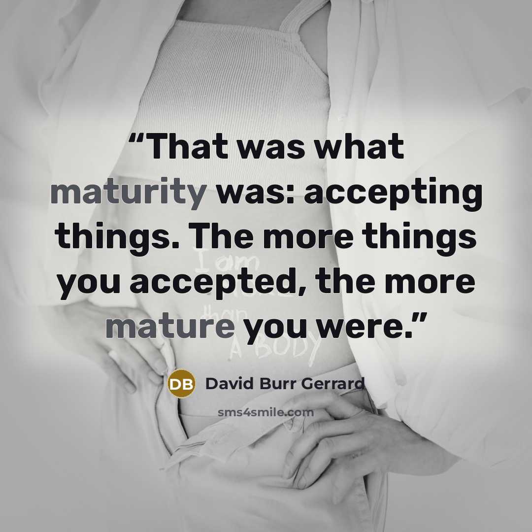 “That was what maturity was: accepting things. The more things you accepted, the more mature you were.” quote by David Burr Gerrard
