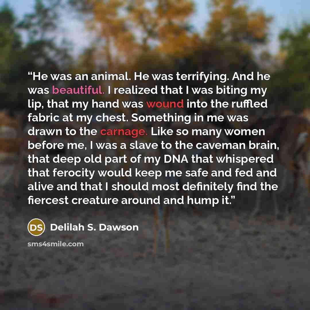 “He was an animal. He was terrifying. And he was beautiful. I realized that I was biting my lip, that my hand was wound into the ruffled fabric at my chest. Something in me was drawn to the carnage. Like so many women before me, I was a slave to the caveman brain, that deep old part of my DNA that…” quote by Delilah S. Dawson