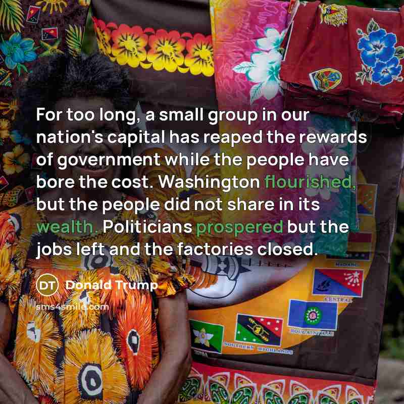 “For too long, a small group in our nation's capital has reaped the rewards of government while the people have bore the cost. Washington flourished, but the people did not share in its wealth. Politicians prospered but the jobs left and the factories closed.” quote by Donald Trump