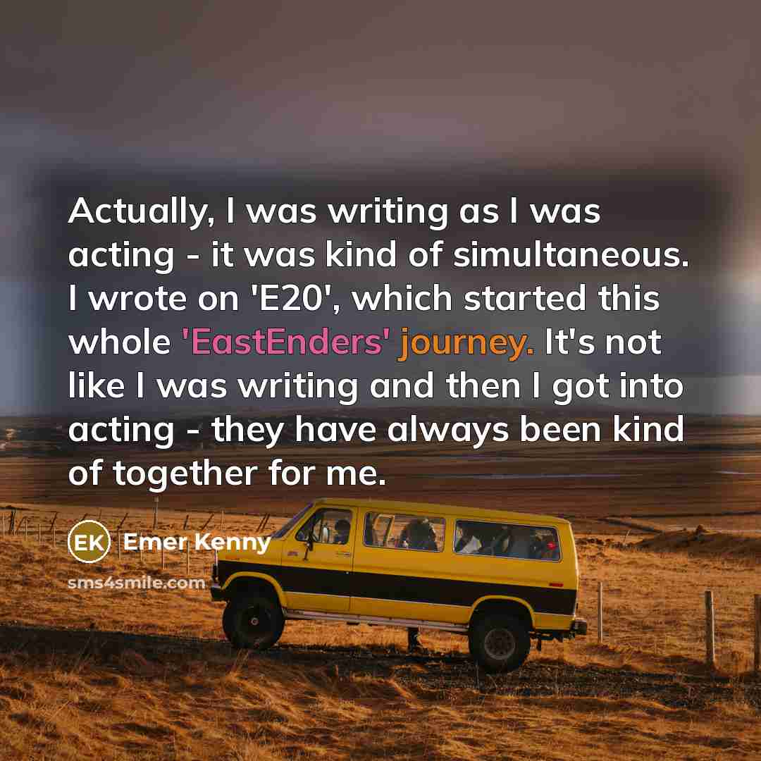 “Actually, I was writing as I was acting - it was kind of simultaneous. I wrote on 'E20', which started this whole 'EastEnders' journey. It's not like I was writing and then I got into acting - they have always been kind of together for me.” quote by Emer Kenny