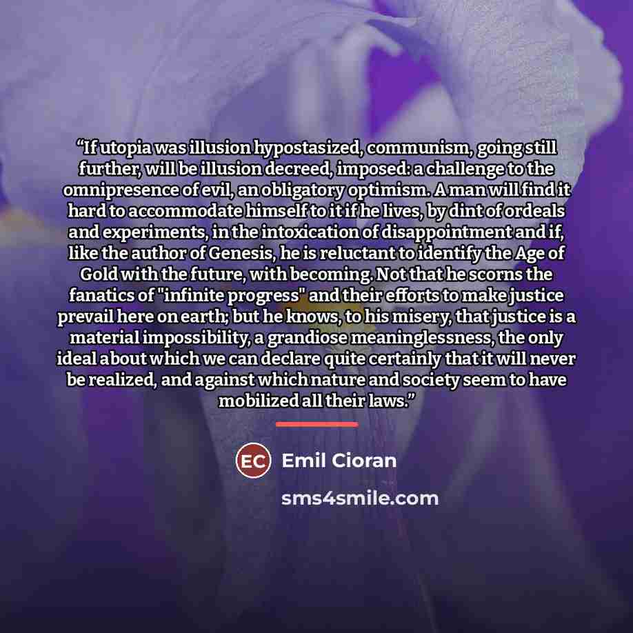“If utopia was illusion hypostasized, communism, going still further, will be illusion decreed, imposed: a challenge to the omnipresence of evil, an obligatory optimism. A man will find it hard to accommodate himself to it if he lives, by dint of ordeals and experiments, in the intoxication of…” quote by Emil Cioran