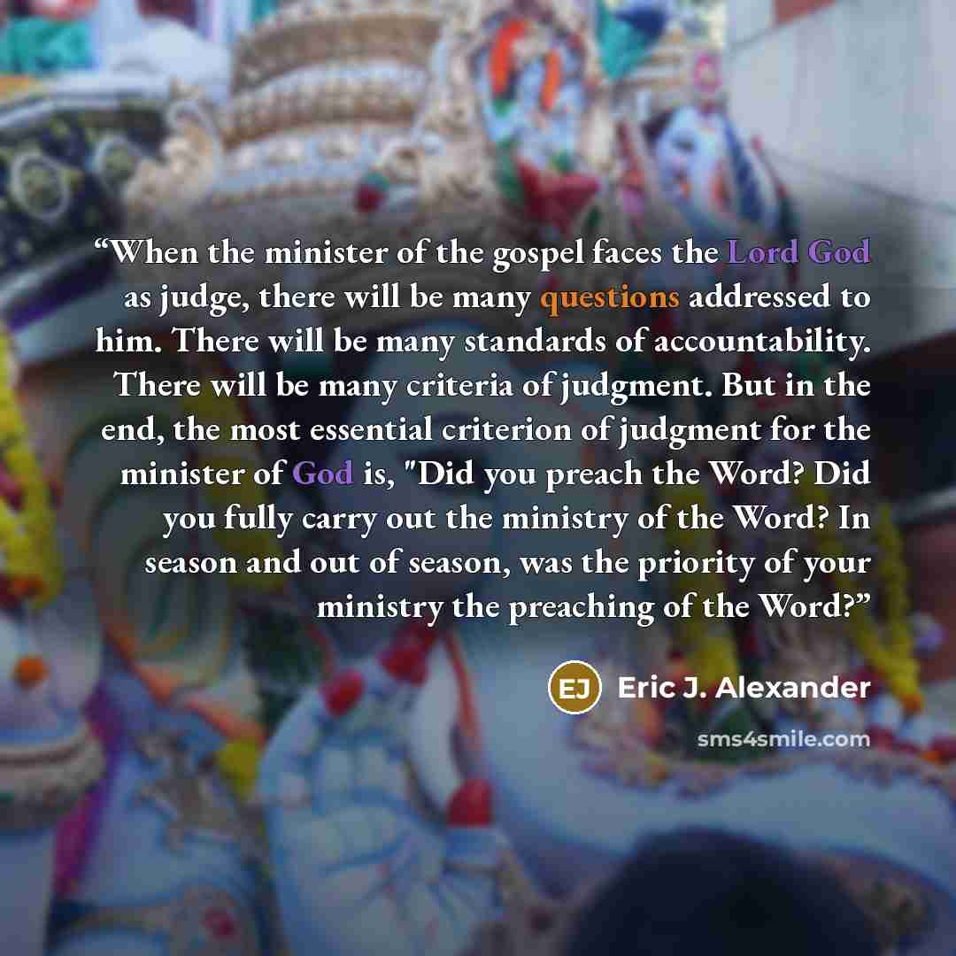“When the minister of the gospel faces the Lord God as judge, there will be many questions addressed to him. There will be many standards of accountability. There will be many criteria of judgment. But in the end, the most essential criterion of judgment for the minister of God is, "Did you preach…” quote by Eric J. Alexander