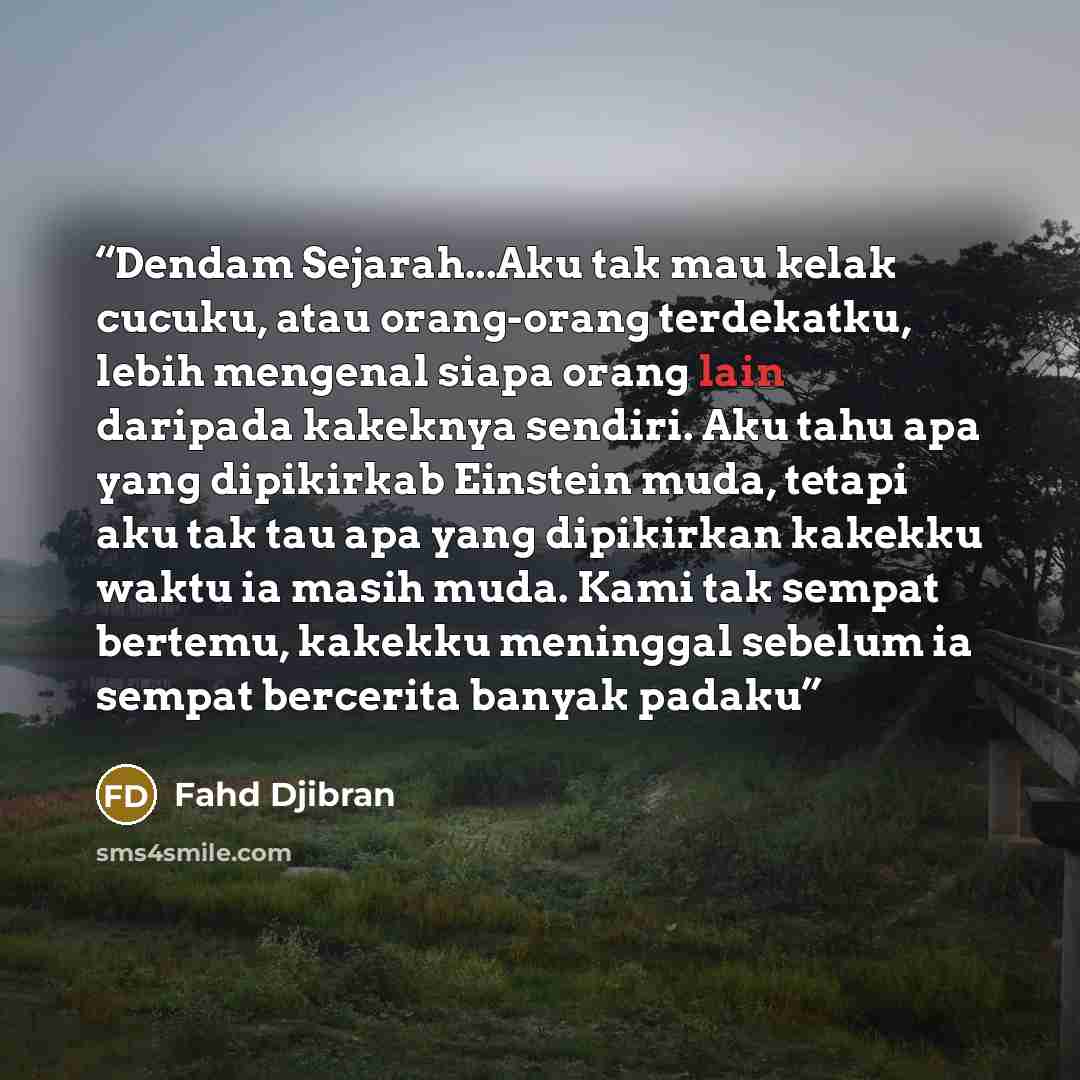 “Dendam Sejarah...Aku tak mau kelak cucuku, atau orang-orang terdekatku, lebih mengenal siapa orang lain daripada kakeknya sendiri. Aku tahu apa yang dipikirkab Einstein muda, tetapi aku tak tau apa yang dipikirkan kakekku waktu ia masih muda. Kami tak sempat bertemu, kakekku meninggal sebelum ia…” quote by Fahd Djibran