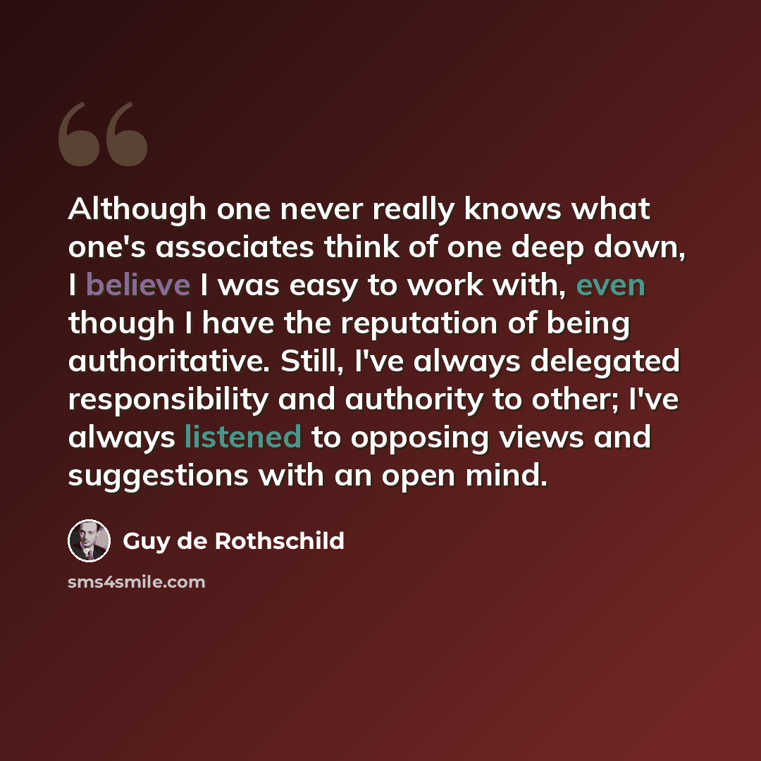 “Although one never really knows what one's associates think of one deep down, I believe I was easy to work with, even though I have the reputation of being authoritative. Still, I've always delegated responsibility and authority to other; I've always listened to opposing views and suggestions with…” quote by Guy de Rothschild