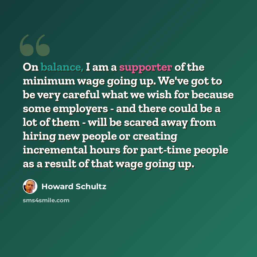 “On balance, I am a supporter of the minimum wage going up. We've got to be very careful what we wish for because some employers - and there could be a lot of them - will be scared away from hiring new people or creating incremental hours for part-time people as a result of that wage going up.” quote by Howard Schultz