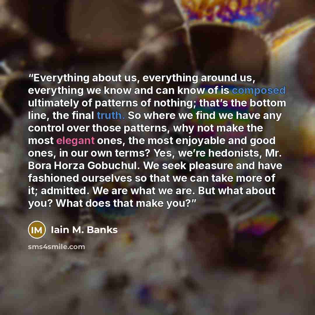 “Everything about us, everything around us, everything we know and can know of is composed ultimately of patterns of nothing; that’s the bottom line, the final truth. So where we find we have any control over those patterns, why not make the most elegant ones, the most enjoyable and good ones, in…” quote by Iain M. Banks