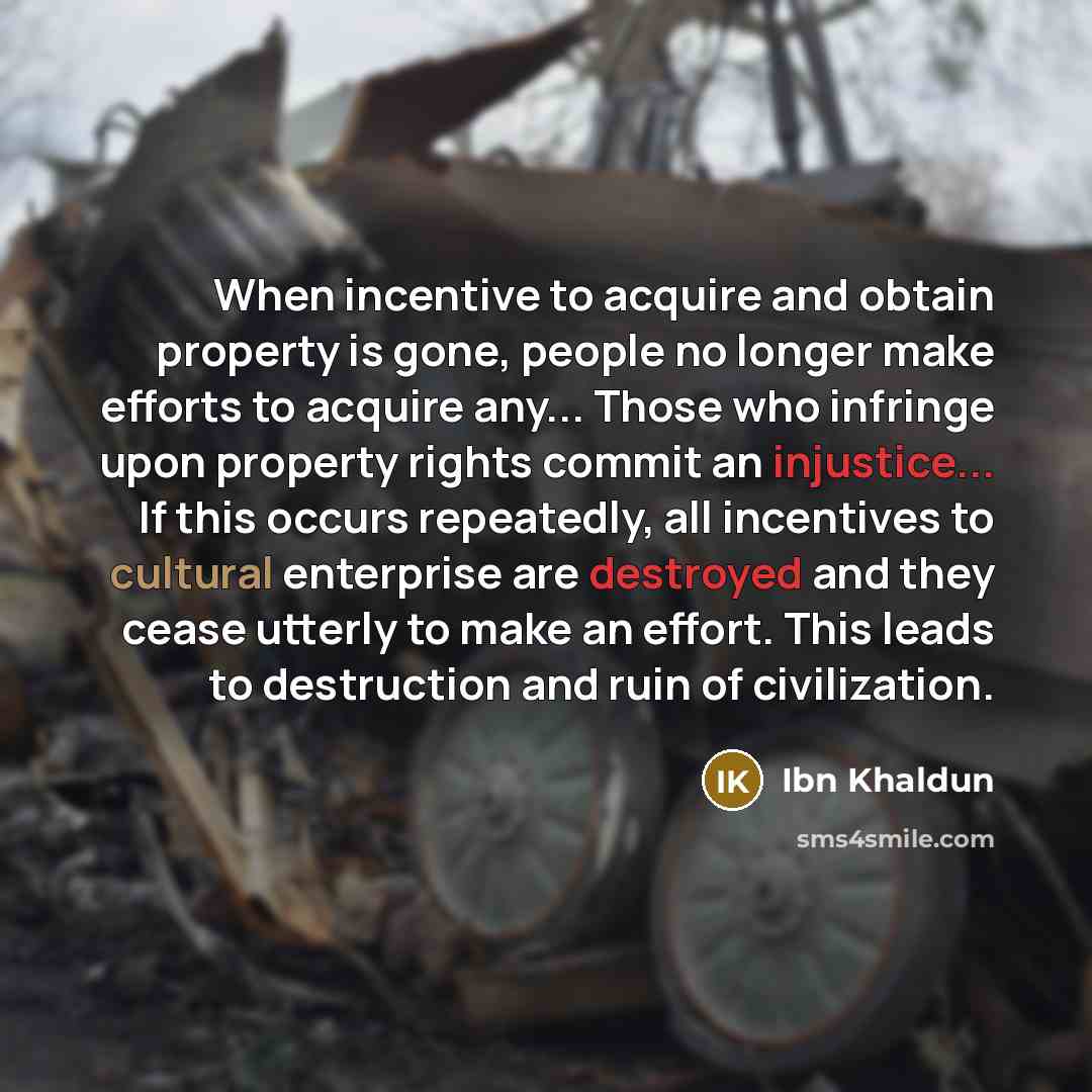 “When incentive to acquire and obtain property is gone, people no longer make efforts to acquire any... Those who infringe upon property rights commit an injustice... If this occurs repeatedly, all incentives to cultural enterprise are destroyed and they cease utterly to make an effort. This leads…” quote by Ibn Khaldun