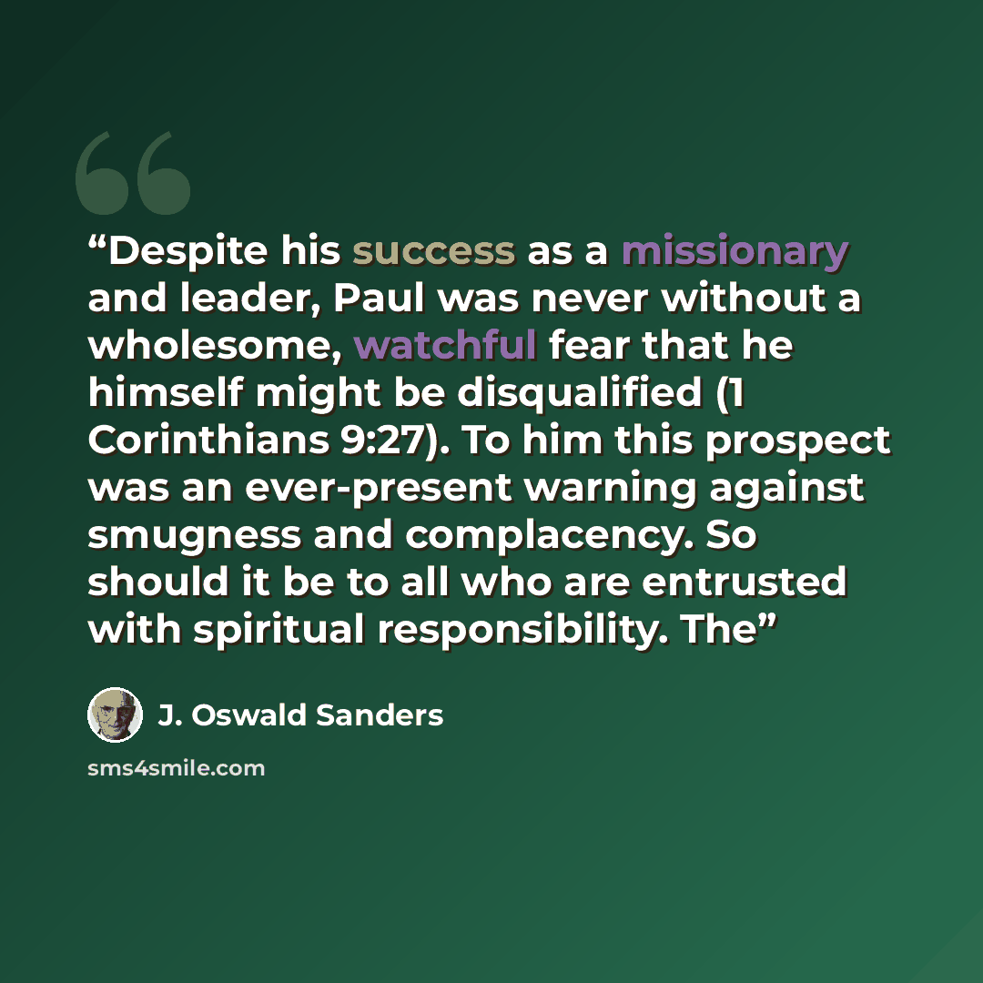 “Despite his success as a missionary and leader, Paul was never without a wholesome, watchful fear that he himself might be disqualified (1 Corinthians 9:27). To him this prospect was an ever-present warning against smugness and complacency. So should it be to all who are entrusted with spiritual…” quote by J. Oswald Sanders