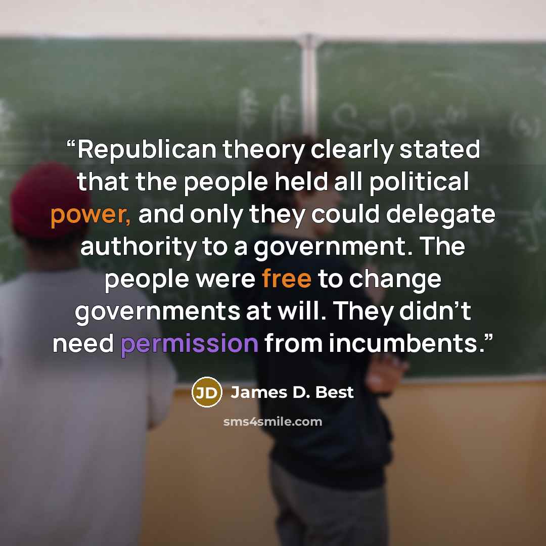 “Republican theory clearly stated that the people held all political power, and only they could delegate authority to a government. The people were free to change governments at will. They didn't need permission from incumbents.” quote by James D. Best