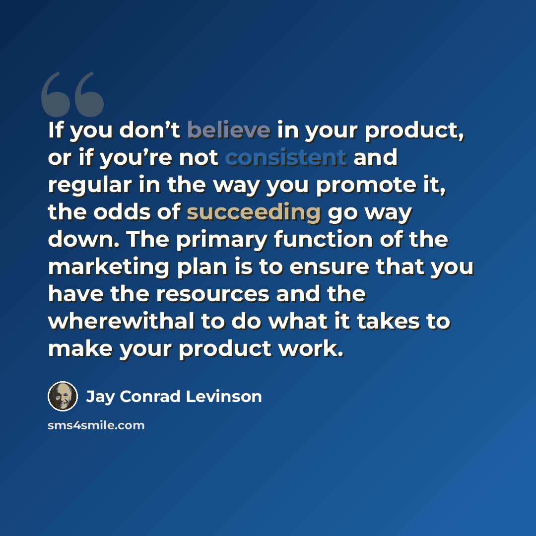 “If you don’t believe in your product, or if you’re not consistent and regular in the way you promote it, the odds of succeeding go way down. The primary function of the marketing plan is to ensure that you have the resources and the wherewithal to do what it takes to make your product work.” quote by Jay Conrad Levinson