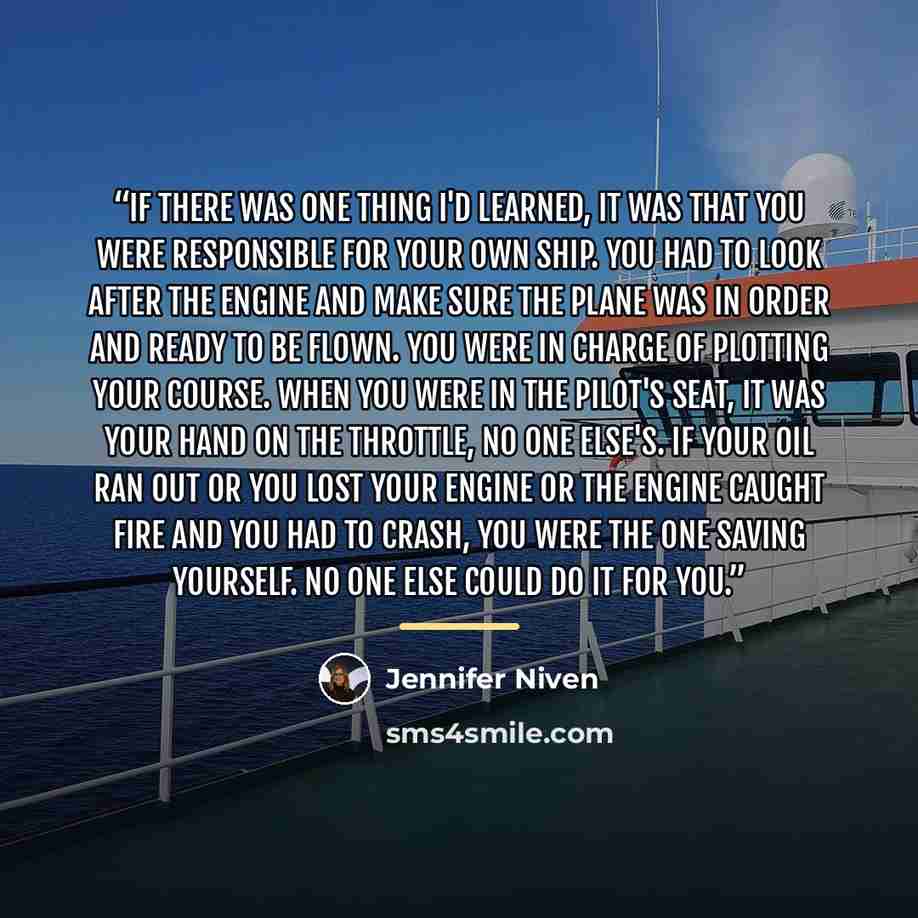 “If there was one thing I'd learned, it was that you were responsible for your own ship. You had to look after the engine and make sure the plane was in order and ready to be flown. You were in charge of plotting your course. When you were in the pilot's seat, it was your hand on the throttle, no…” quote by Jennifer Niven