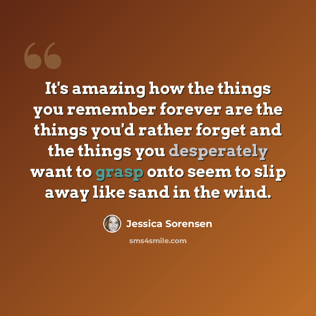 “It's amazing how the things you remember forever are the things you'd rather forget and the things you desperately want to grasp onto seem to slip away like sand in the wind.” quote by Jessica Sorensen