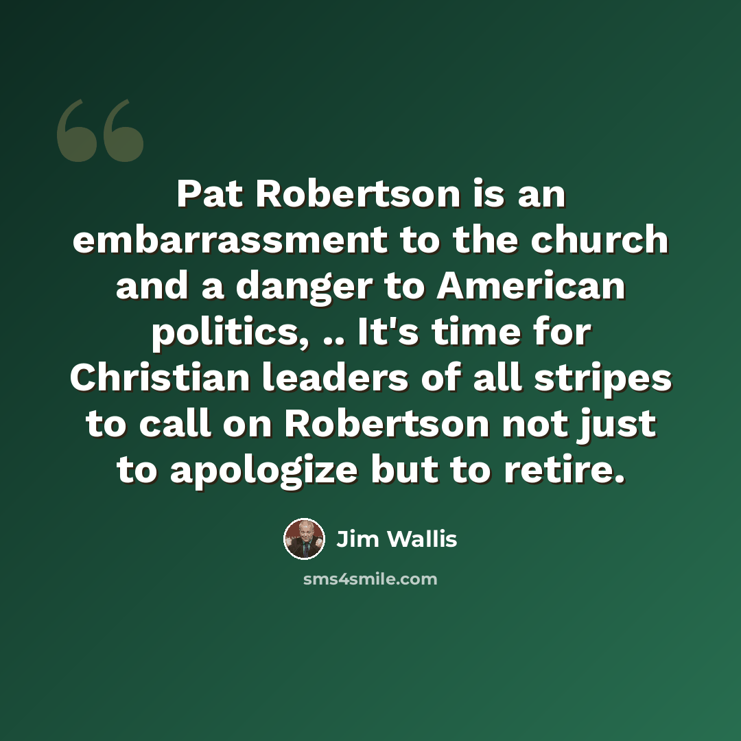 “Pat Robertson is an embarrassment to the church and a danger to American politics, .. It's time for Christian leaders of all stripes to call on Robertson not just to apologize but to retire.” quote by Jim Wallis