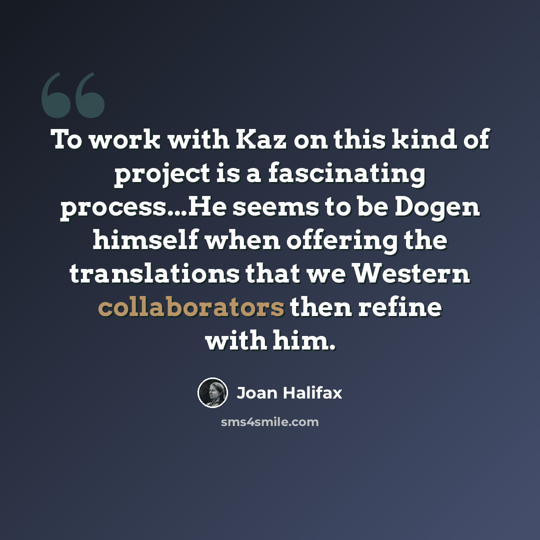 “To work with Kaz on this kind of project is a fascinating process...He seems to be Dogen himself when offering the translations that we Western collaborators then refine with him.” quote by Joan Halifax