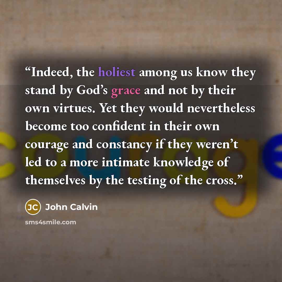 “Indeed, the holiest among us know they stand by God’s grace and not by their own virtues. Yet they would nevertheless become too confident in their own courage and constancy if they weren’t led to a more intimate knowledge of themselves by the testing of the cross.” quote by John Calvin
