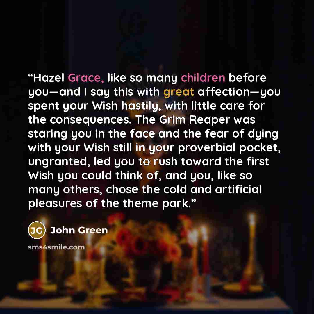 “Hazel Grace, like so many children before you—and I say this with great affection—you spent your Wish hastily, with little care for the consequences. The Grim Reaper was staring you in the face and the fear of dying with your Wish still in your proverbial pocket, ungranted, led you to rush toward…” quote by John Green