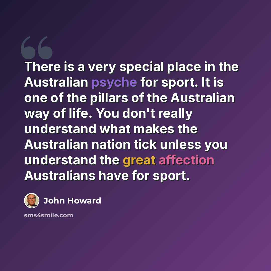 “There is a very special place in the Australian psyche for sport. It is one of the pillars of the Australian way of life. You don't really understand what makes the Australian nation tick unless you understand the great affection Australians have for sport.” quote by John Howard