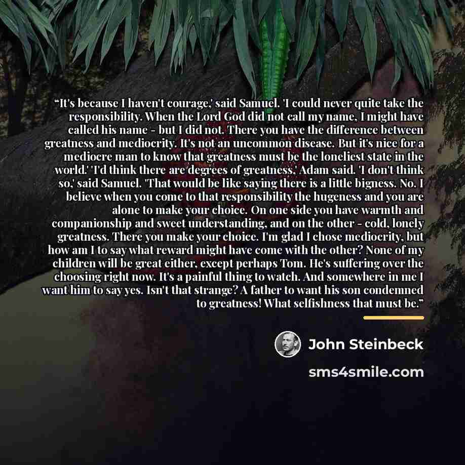 “It's because I haven't courage,' said Samuel. 'I could never quite take the responsibility. When the Lord God did not call my name, I might have called his name - but I did not. There you have the difference between greatness and mediocrity. It's not an uncommon disease. But it's nice for a…” quote by John Steinbeck