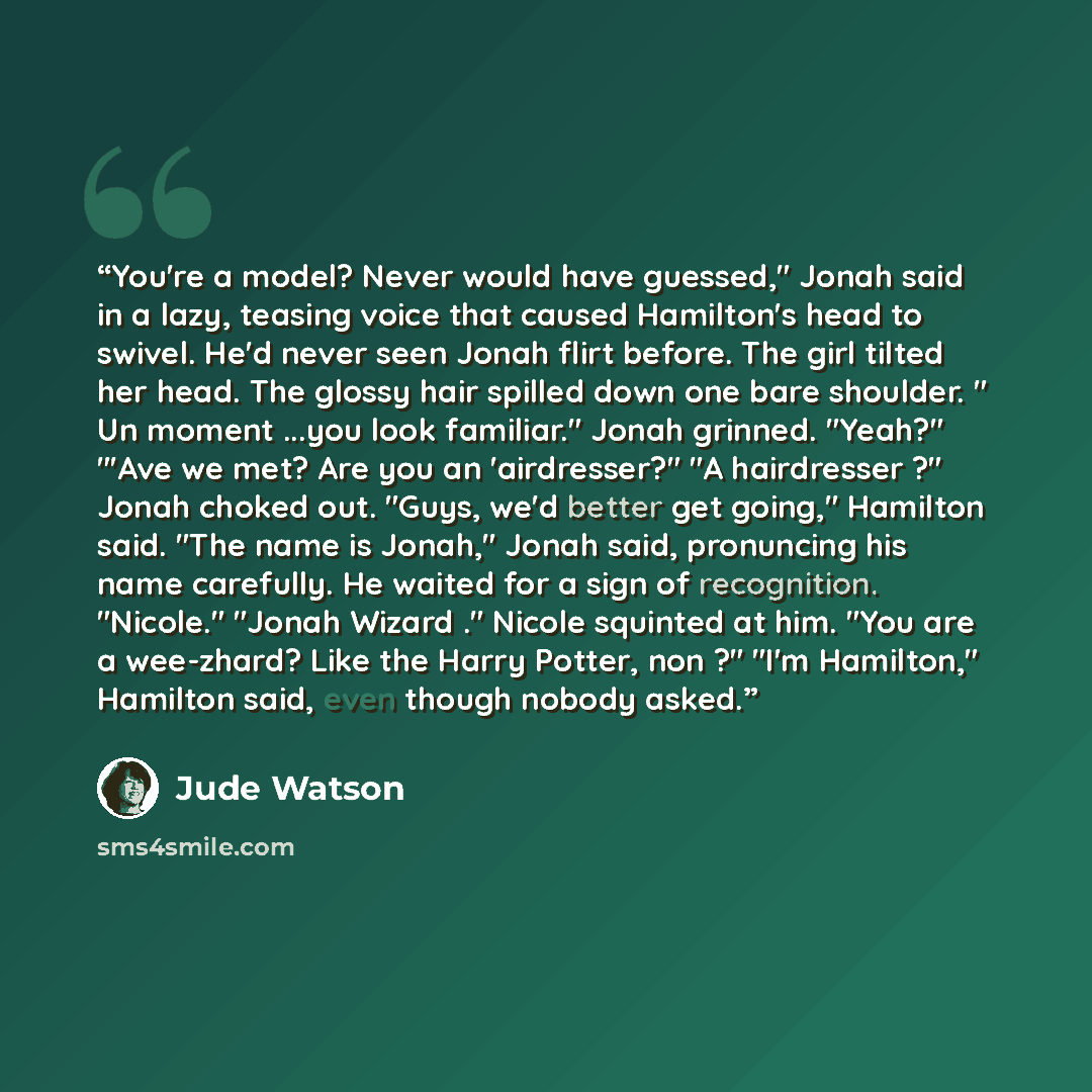 “You're a model? Never would have guessed," Jonah said in a lazy, teasing voice that caused Hamilton's head to swivel. He'd never seen Jonah flirt before. The girl tilted her head. The glossy hair spilled down one bare shoulder. " Un moment ...you look familiar." Jonah grinned. "Yeah?" "'Ave we…” quote by Jude Watson