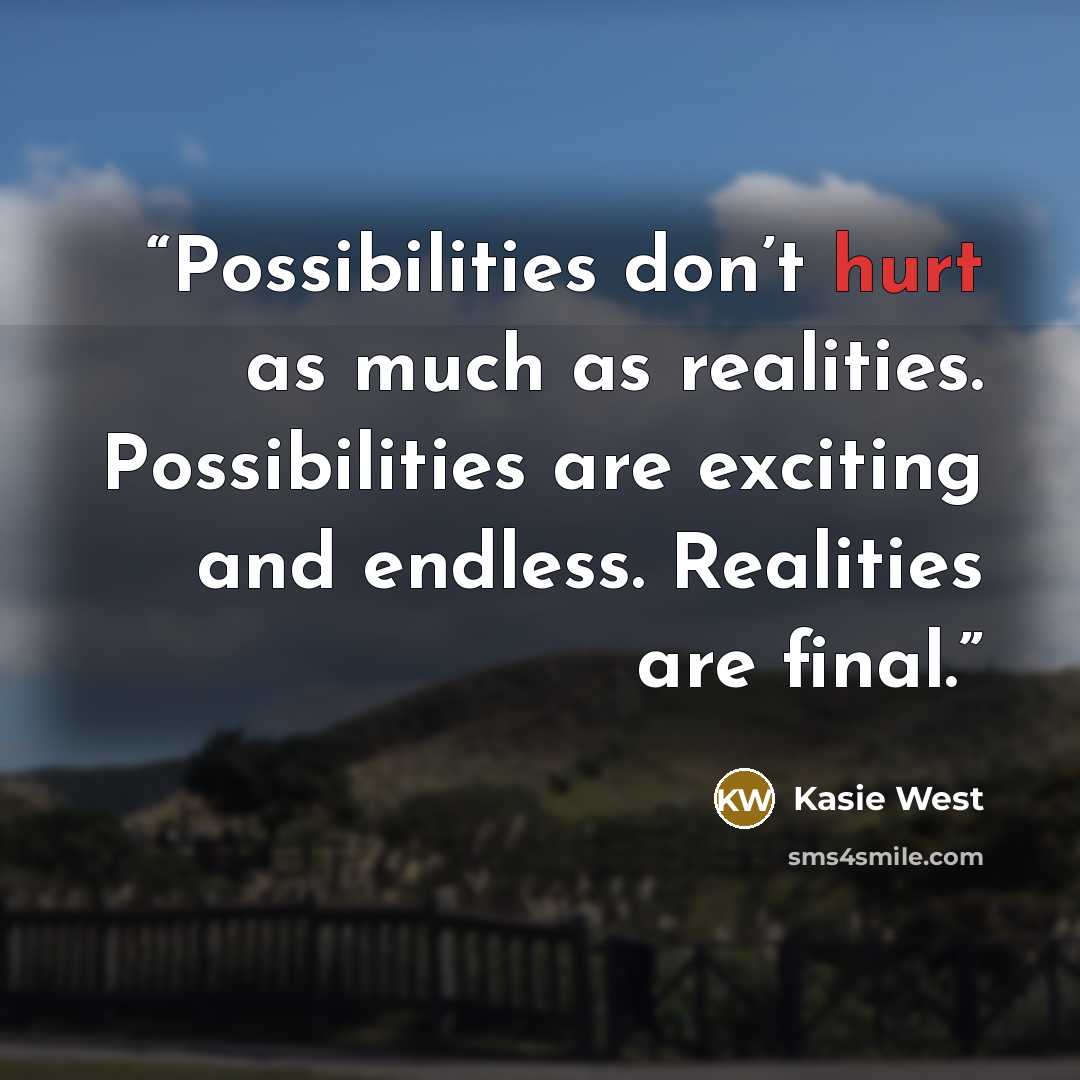 “Possibilities don’t hurt as much as realities. Possibilities are exciting and endless. Realities are final.” quote by Kasie West