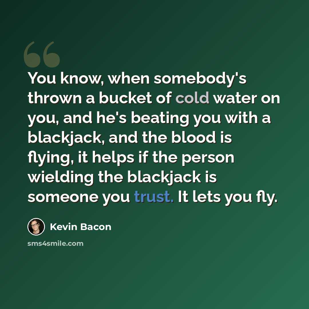 “You know, when somebody's thrown a bucket of cold water on you, and he's beating you with a blackjack, and the blood is flying, it helps if the person wielding the blackjack is someone you trust. It lets you fly.” quote by Kevin Bacon