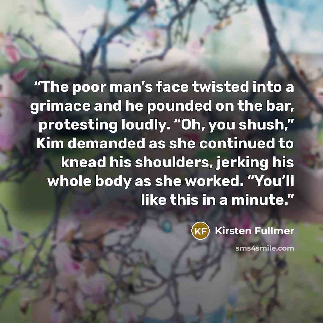 “The poor man’s face twisted into a grimace and he pounded on the bar, protesting loudly. “Oh, you shush,” Kim demanded as she continued to knead his shoulders, jerking his whole body as she worked. “You’ll like this in a minute.” quote by Kirsten Fullmer
