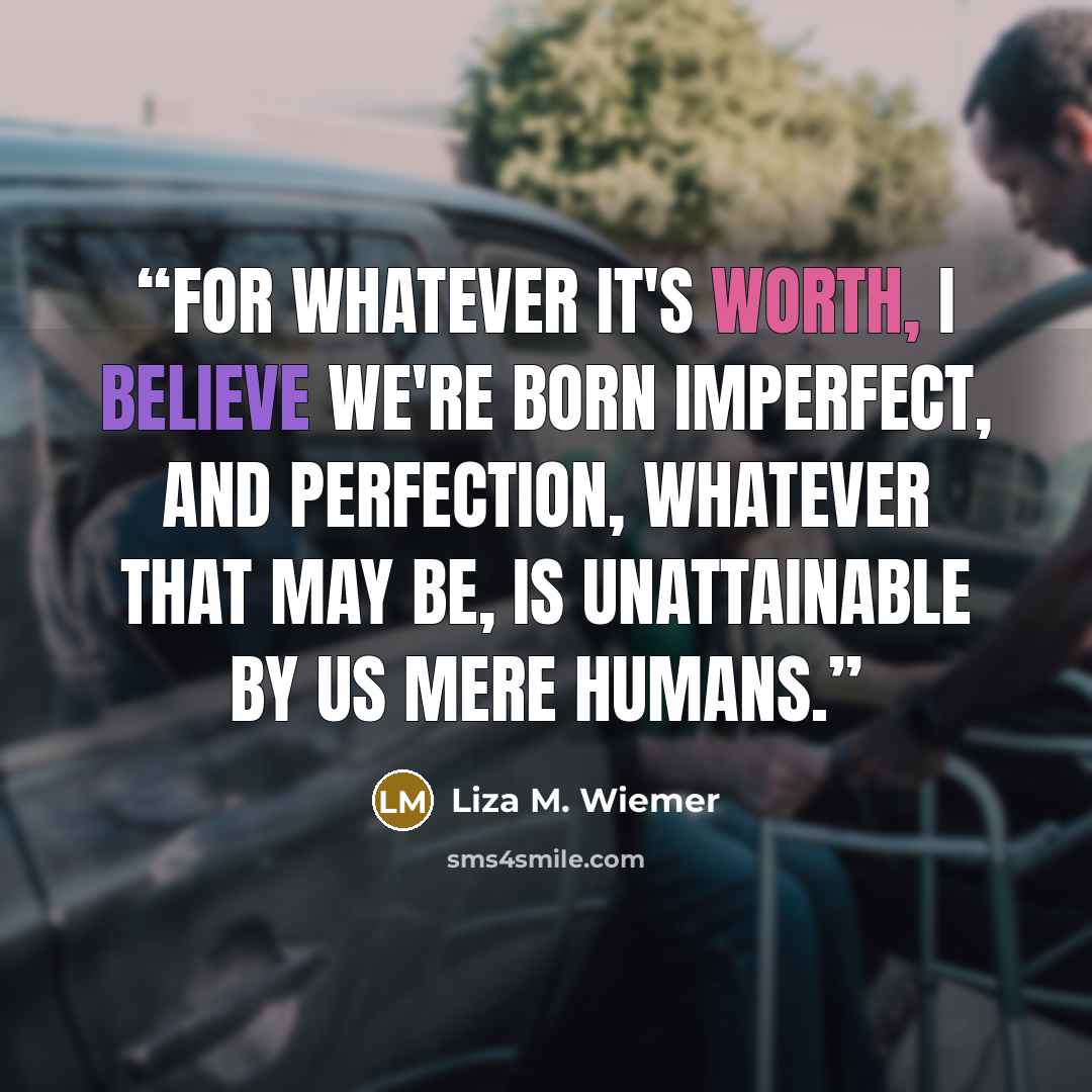 “For whatever it's worth, I believe we're born imperfect, and perfection, whatever that may be, is unattainable by us mere humans.” quote by Liza M. Wiemer