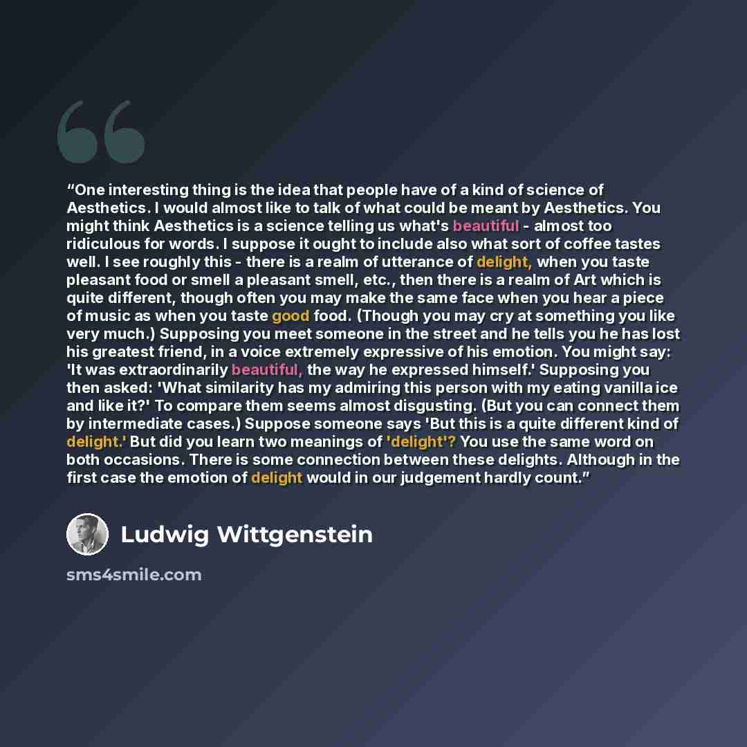 “One interesting thing is the idea that people have of a kind of science of Aesthetics. I would almost like to talk of what could be meant by Aesthetics. You might think Aesthetics is a science telling us what's beautiful - almost too ridiculous for words. I suppose it ought to include also what…” quote by Ludwig Wittgenstein