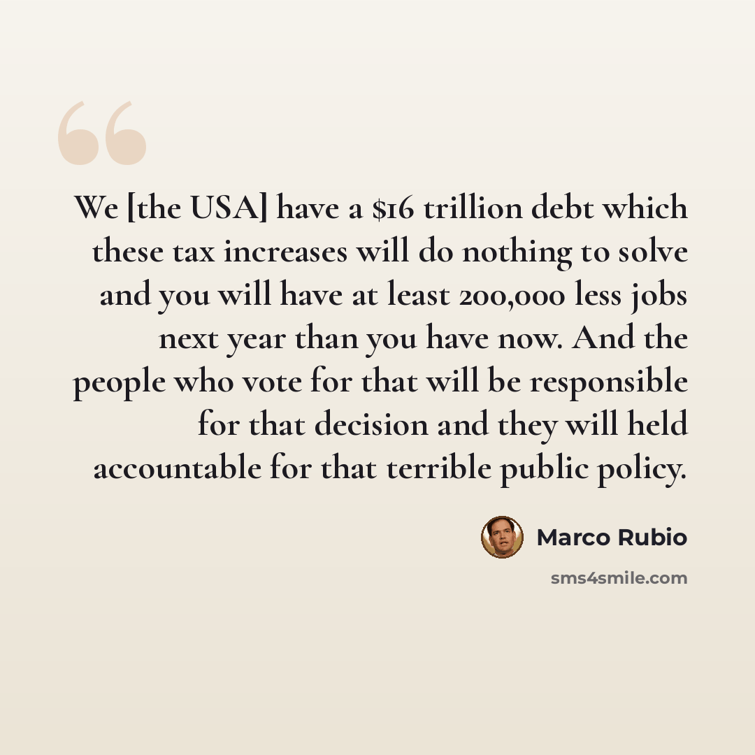“We [the USA] have a $16 trillion debt which these tax increases will do nothing to solve and you will have at least 200,000 less jobs next year than you have now. And the people who vote for that will be responsible for that decision and they will held accountable for that terrible public policy.” quote by Marco Rubio